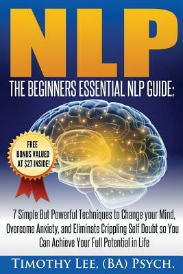 The Beginners Essential NLP Guide: 7 Simple But Powerful Techniques to Change your Mind, Overcome Anxiety, and Eliminate Crippling Self Doubt So You C by Timothy Lee