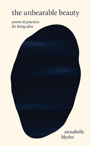 The Unbearable Beauty: Poems and Practices for Being Alive by Annabelle Blythe