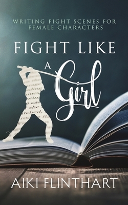 Fight Like a Girl: Writing Fight Scenes for Female Characters by Aiki Flinthart
