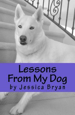 Lessons From My Dog: A primer of sound advice that my dog knows and I have learned by Jessica Bryan