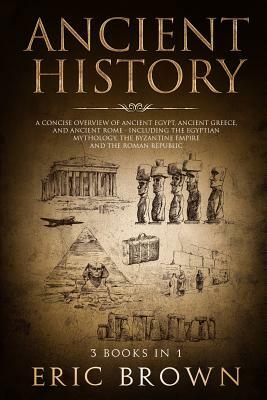 Ancient History: A Concise Overview of Ancient Egypt, Ancient Greece, and Ancient Rome: Including the Egyptian Mythology, the Byzantine by Eric Brown