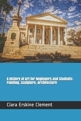 A History of Art for Beginners and Students: Painting, Sculpture, Architecture by Clara Erskine Clement