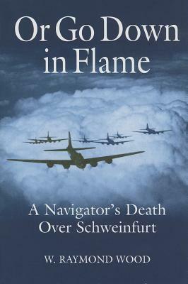 Or Go Down in Flame: A Navigator's Death Over Schweinfurt by W. Raymond Wood