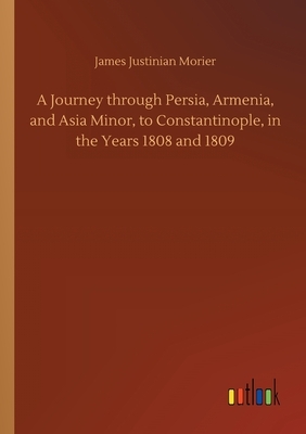 A Journey through Persia, Armenia, and Asia Minor, to Constantinople, in the Years 1808 and 1809 by James Justinian Morier