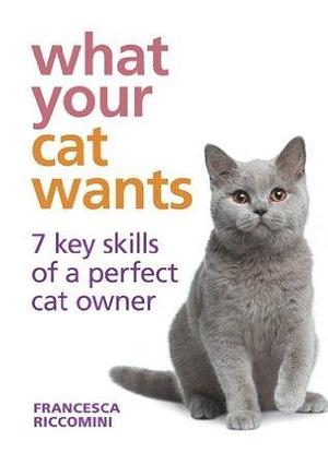 What Your Cat Wants: 7 key skills of a perfect cat owner by Francesca Riccomini, Francesca Riccomini