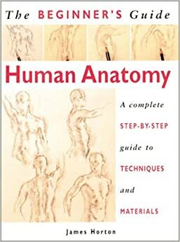 The Beginner's Guide Human Anatomy: An Artist's Step-by-Step Guide to Techniques and Materials by James Horton