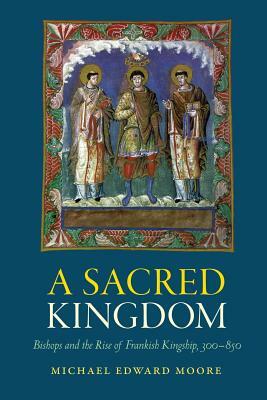 A Sacred Kingdom: Bishops and the Rise of Frankish Kingship, 300-850 by Michael Edward Moore