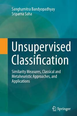 Unsupervised Classification: Similarity Measures, Classical and Metaheuristic Approaches, and Applications by Sriparna Saha, Sanghamitra Bandyopadhyay