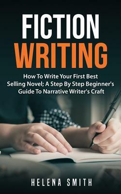 Fiction Writing: How To Write Your First Best Selling Novel; A Step By Step Beginner's Guide To Narrative Writer's Craft by Helena Smith
