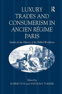 Luxury Trades and Consumerism in Ancien Régime Paris: Studies in the History of the Skilled Workforce by Anthony Turner, Robert Fox