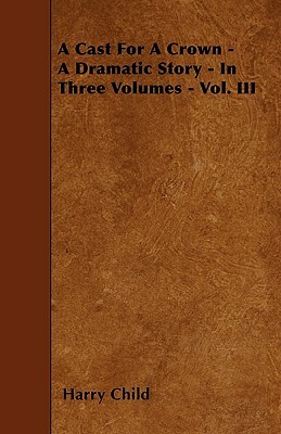 A Cast For A Crown - A Dramatic Story - In Three Volumes - Vol. III by Harry Child