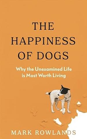 The Happiness of Dogs: Why the Unexamined Life Is Most Worth Living by Mark Rowlands