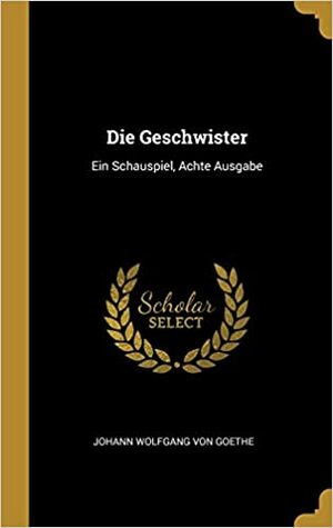 Die Geschwister, Ein Schauspiel in einem Akt by Johann Wolfgang von Goethe