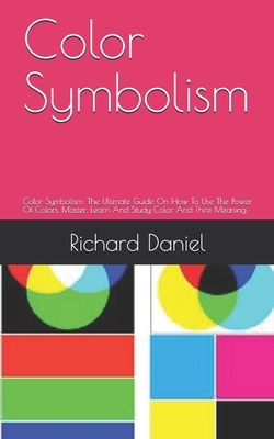 Color Symbolism: Color Symbolism: The Ultimate Guide On How To Use The Power Of Colors, Master, Learn And Study Color And Thire Meaning by Richard Daniel