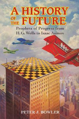 A History of the Future: Prophets of Progress from H. G. Wells to Isaac Asimov by Peter J. Bowler