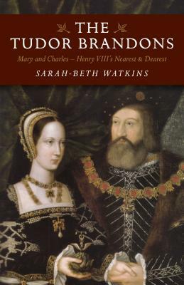 The Tudor Brandons: Mary and Charles - Henry VIII's Nearest & Dearest by Sarah-Beth Watkins