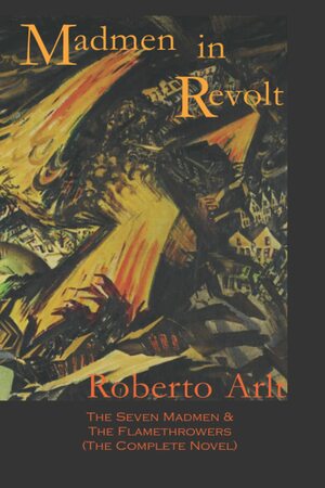 Madmen in Revolt: The Seven Madmen & the Flamethrowers (the Complete Novel) by Roberto Arlt