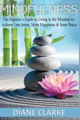 Mindfulness: The Beginner's Guide to Living in the Moment to Achieve Less Stress, More Happiness & Inner Peace by Diane Clarke