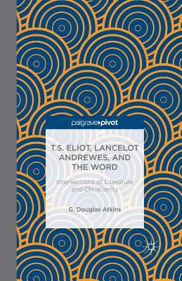 T.S. Eliot, Lancelot Andrewes, and the Word: Intersections of Literature and Christianity by G. Atkins