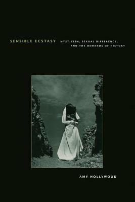 Sensible Ecstasy: Mysticism, Sexual Difference, and the Demands of History by Amy Hollywood