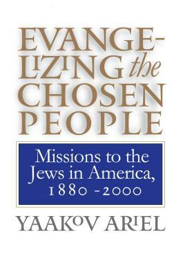 Evangelizing the Chosen People: Missions to the Jews in America, 1880 - 2000 by Yaakov Ariel