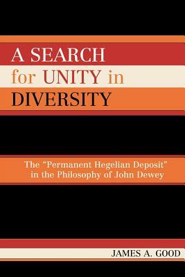 Search for Unity in Diversity: The Permanent Hegelian Deposit in the Philosophy of John Dewey by James A. Good
