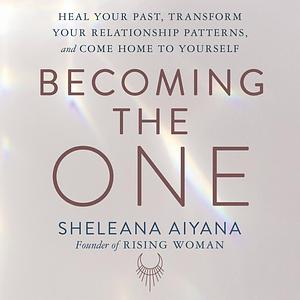 Becoming the One: Heal Your Past, Transform Your Relationship Patterns, and Come Home to Yourself by sheleana aiyana