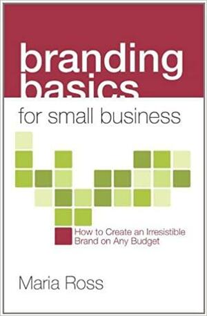 Branding Basics for Small Business, 2nd Edition: How to Create an Irresistible Brand on Any Budget by Maria Ross