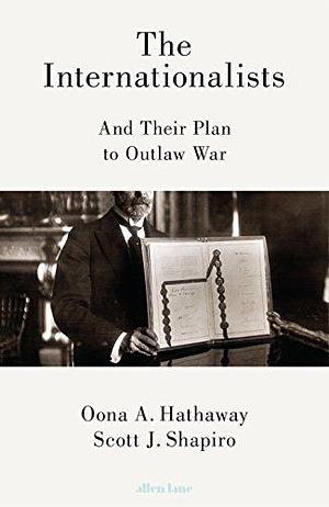 The Internationalists: And Their Plan to Outlaw War by Scott J. Shapiro, Oona A. Hathaway, Oona A. Hathaway