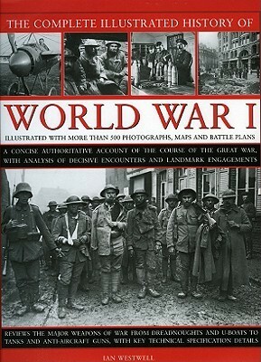 The Complete Illustrated History of World War One: A Concise Reference Guide to the Great War That Shaped the 20th Century, from the State of Europe in 1914 to the Horror of the Trenches and from the October Revolution to the Breaking of the Hindenburg... by Ian Westwell