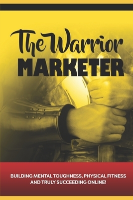 The Warrior Marketer: Building Mental Toughness, Physical Fitness and Truly Succeeding Online by Daniel Baxter