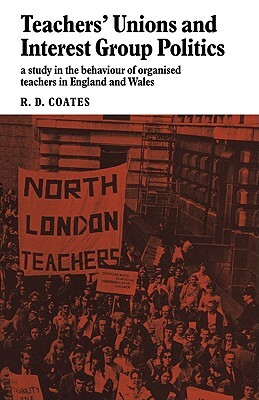 Teachers' Unions and Interest Group Politics: A Study in the Behaviour of Organised Teachers in England and Wales by R. D. Coates, David Coates