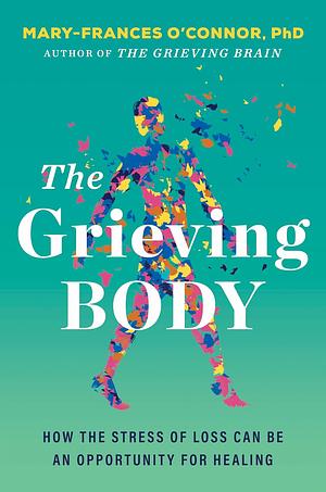 The Grieving Body: How the Stress of Loss Can Be an Opportunity for Healing by Mary-Frances O'Connor