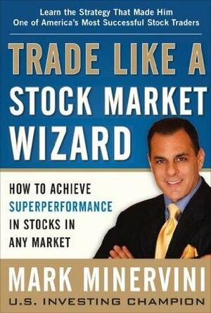 Trade Like a Stock Market Wizard: How to Achieve Super Performance in Stocks in Any Market: How to Achieve Superperformance in Stocks in Any Market by Mark Minervini, Mark Minervini