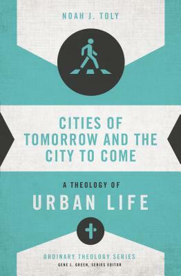Cities of Tomorrow and the City to Come: A Theology of Urban Life by Noah J. Toly