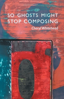 So Ghosts Might Stop Composing by Cheryl Whitehead
