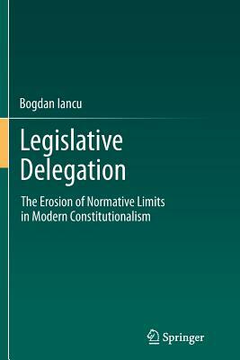 Legislative Delegation: The Erosion of Normative Limits in Modern Constitutionalism by Bogdan Iancu