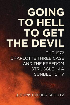 Going to Hell to Get the Devil: The 1972 Charlotte Three Case and the Freedom Struggle in a Sunbelt City by J. Christopher Schutz