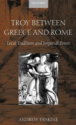 Troy Between Greece and Rome: Local Tradition and Imperial Power by Andrew Erskine