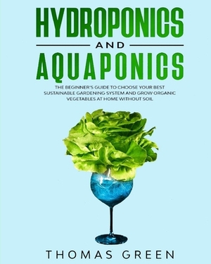 Hydroponics and Aquaponics: The Beginner's Guide To Choose Your Best Sustainable Gardening System And Grow Organic Vegetables At Home Without Soil by Thomas Green