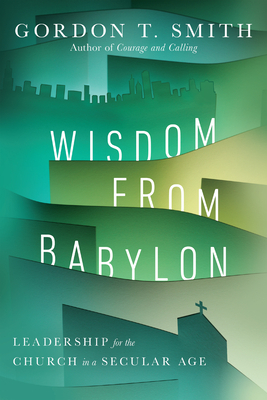 Wisdom from Babylon: Leadership for the Church in a Secular Age by Gordon T. Smith