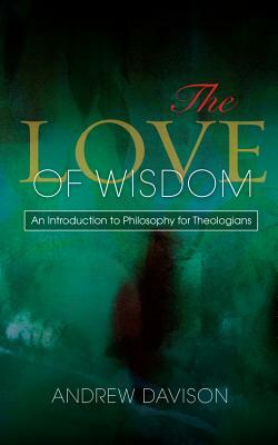 The Love of Wisdom: An Introduction to Philosophy for Theologians by Andrew Davison