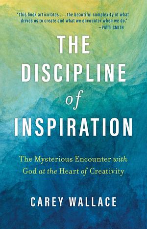 The Discipline of Inspiration: The Mysterious Encounter with God at the Heart of Creativity by Carey Wallace