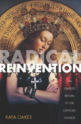 Radical Reinvention: An Unlikely Return to the Catholic Church by Kaya Oakes