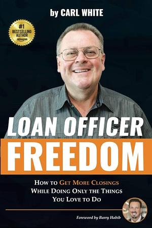 Loan Officer Freedom: How to Get More Closings While Doing Only the Things You Love to Do by Carl White