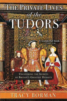 The Private Lives of the Tudors: Uncovering the Secrets of Britainas Greatest Dynasty by Tracy Borman