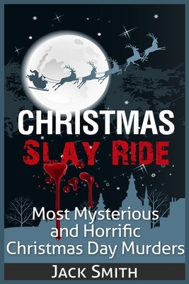 Christmas Slay Ride: Most Mysterious and Horrific Christmas Day Murders by Jack Smith