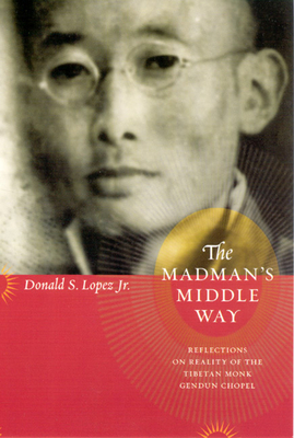 The Madman's Middle Way: Reflections on Reality of the Tibetan Monk Gendun Chopel by Donald S. Lopez Jr