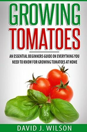 Growing Tomatoes: An Essential Beginners Guide on Everything You Need to Know for Growing Tomatoes at Home by David J. Wilson