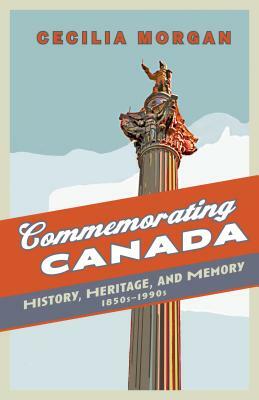 Commemorating Canada: History, Heritage, and Memory, 1850s-1990s by Cecilia Morgan